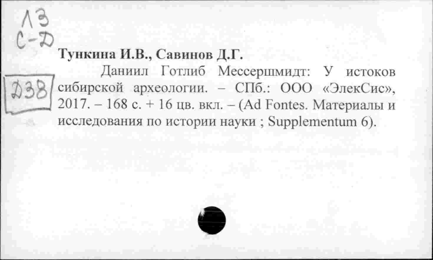 ﻿Тункина И.В., Савинов Д.Г.
Даниил Готлиб Мессершмидт: У истоков сибирской археологии. - СПб.: ООО «ЭлекСис», 2017. - 168 с. + 16 цв. вкл. - (Ad Fontes. Материалы и исследования по истории науки ; Suppiementum 6).